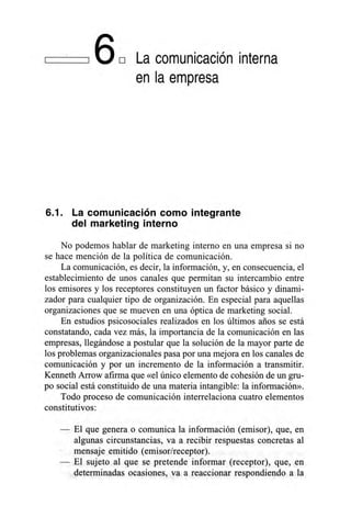 16E1 La comunicación interna
en la empresa
6.1. La comunicación como integrante
del marketing interno
No podemos hablar de marketing interno en una empresa si no
se hace mención de la política de comunicación.
La comunicación, es decir, la información, y, en consecuencia, el
establecimiento de unos canales que permitan su intercambio entre
los emisores y los receptores constituyen un factor básico y dinami-
zador para cualquier tipo de organización. En especial para aquellas
organizaciones que se mueven en una óptica de marketing social.
En estudios psicosociales realizados en los últimos años se está
constatando, cada vez más, la importancia de la comunicación en las
empresas, llegándose a postular que la solución de la mayor parte de
los problemas organizacionales pasa por una mejora en los canales de
comunicación y por un incremento de la información a transmitir.
Kenneth An-ow afirma que «el único elemento de cohesión de un gru-
po social está constituido de una materia intangible: la información».
Todo proceso de comunicación interrelaciona cuatro elementos
constitutivos:
El que genera o comunica la información (emisor), que, en
algunas circunstancias, va a recibir respuestas concretas al
mensaje emitido (emisor/receptor).
El sujeto al que se pretende informar (receptor), que, en
determinadas ocasiones, va a reaccionar respondiendo a la
 