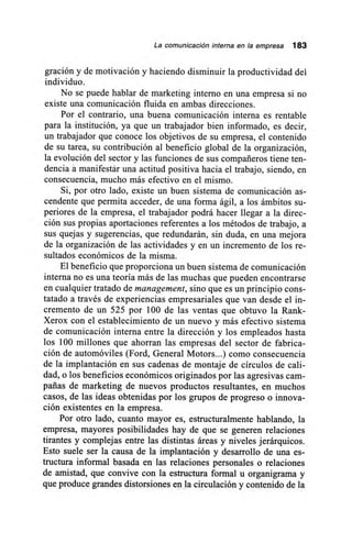 La comunicación interna en la empresa 183
gración y de motivación y haciendo disminuir la productividad del
individuo.
No se puede hablar de marketing interno en una empresa si no
existe una comunicación fluida en ambas direcciones.
Por el contrario, una buena comunicación interna es rentable
para la institución, ya que un trabajador bien informado, es decir,
un trabajador que conoce los objetivos de su empresa, el contenido
de su tarea, su contribución al beneficio global de la organización,
la evolución del sector y las funciones de sus compañeros tiene ten-
dencia a manifestar una actitud positiva hacia el trabajo, siendo, en
consecuencia, mucho más efectivo en el mismo.
Si, por otro lado, existe un buen sistema de comunicación as-
cendente que permita acceder, de una forma ágil, a los ámbitos su-
periores de la empresa, el trabajador podrá hacer llegar a la direc-
ción sus propias aportaciones referentes a los métodos de trabajo, a
sus quejas y sugerencias, que redundarán, sin duda, en una mejora
de la organización de las actividades y en un incremento de los re-
sultados económicos de la misma.
El beneficio que proporciona un buen sistema de comunicación
interna no es una teoría más de las muchas que pueden encontrarse
en cualquier tratado de management, sino que es un principio cons-
tatado a través de experiencias empresariales que van desde el in-
cremento de un 525 por 100 de las ventas que obtuvo la Rank-
Xerox con el establecimiento de un nuevo y más efectivo sistema
de comunicación interna entre la dirección y los empleados hasta
los 100 millones que ahorran las empresas del sector de fabrica-
ción de automóviles (Ford, General Motors...) como consecuencia
de la implantación en sus cadenas de montaje de círculos de cali-
dad, o los beneficios económicos originados por las agresivas cam-
pañas de marketing de nuevos productos resultantes, en muchos
casos, de las ideas obtenidas por los grupos de progreso o innova-
ción existentes en la empresa.
Por otro lado, cuanto mayor es, estructuralmente hablando, la
empresa, mayores posibilidades hay de que se generen relaciones
tirantes y complejas entre las distintas áreas y niveles jerárquicos.
Esto suele ser la causa de la implantación y desarrollo de una es-
tructura informal basada en las relaciones personales o relaciones
de amistad, que convive con la estructura formal u organigrama y
que produce grandes distorsiones en la circulación y contenido de la
 
