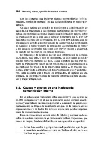 186 Marketing interno y gestión de recursos humanos
Son los sistemas que incluyen figuras intermediarias (jefe in-
mediato, comité de empresa) los que suelen utilizarse en mayor por-
centaje.
Un dato curioso del estudio es el referente a la información de
acogida. Se preguntaba a las empresas participantes si se proporcio-
naba a los empleados de nuevo ingreso una información general sobre
la organización en la que van a trabajar. Solamente un 57 por 100
facilitaba este tipo de información. Un 13 por 100 indicaba que no
era necesario debido al propio tamaño de la empresa. La justificación
es evidente: a menor número de empleados la complejidad es menor
y los canales informales funcionan con mayor fluidez y exactitud,
no siendo tan necesarios los canales formales.
El porcentaje de aquellas que no dan información de acogida
es, todavía, muy alto, y esto es importante, ya que suelen coincidir
con las mayores empresas del país, lo que significa que un gran nú-
mero de trabajadores tienen que ir conociendo la organización en la
que trabajan por medio de la experiencia diaria y, en muchas oca-
siones, a través de la información distorsionada de jefes y compañe-
ros. Sería deseable que a todos los empleados, al ingresar en una
empresa, se les proporcionara la máxima información para una ma-
yor y mejor integración.
6.2. Causas y efectos de una inadecuada
comunicación interna
En un estudio que realizamos sobre un colectivo total de más de
60.000 trabajadores y en el que se utilizaron como técnicas cuanti-
tativas y cualitativas la encuesta personal y la reunión de grupo, res-
pectivamente, se llegó a la conclusión de que, en la mayoría de las
organizaciones y en todos los niveles, existe una actitud negativa
hacia la comunicación interna.
Esto es consecuencia de una serie de hábitos y normas tradicio-
nales en nuestras empresas, la ya mencionada cultura corporativa, que
tienen su origen, fundamentalmente, en los siguientes seis puntos:
Áreas funcionales o geográficas independientes que llegan
a constituir verdaderos «reinos de Taifas» dentro de la es-
tructura empresarial.
 