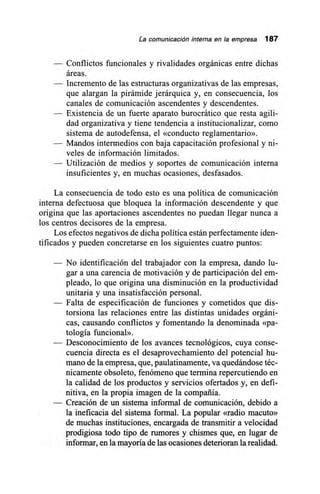 La comunicación interna en la empresa 187
— Conflictos funcionales y rivalidades orgánicas entre dichas
áreas.
— Incremento de las estructuras organizativas de las empresas,
que alargan la pirámide jerárquica y, en consecuencia, los
canales de comunicación ascendentes y descendentes.
— Existencia de un fuerte aparato burocrático que resta agili-
dad organizativa y tiene tendencia a institucionalizar, como
sistema de autodefensa, el «conducto reglamentario».
— Mandos intermedios con baja capacitación profesional y ni-
veles de información limitados.
— Utilización de medios y soportes de comunicación interna
insuficientes y, en muchas ocasiones, desfasados.
La consecuencia de todo esto es una política de comunicación
interna defectuosa que bloquea la información descendente y que
origina que las aportaciones ascendentes no puedan llegar nunca a
los centros decisores de la empresa.
Los efectos negativos de dicha política están perfectamente iden-
tificados y pueden concretarse en los siguientes cuatro puntos:
— No identificación del trabajador con la empresa, dando lu-
gar a una carencia de motivación y de participación del em-
pleado, lo que origina una disminución en la productividad
unitaria y una insatisfacción personal.
— Falta de especificación de funciones y cometidos que dis-
torsiona las relaciones entre las distintas unidades orgáni-
cas, causando conflictos y fomentando la denominada «pa-
tología funcional».
— Desconocimiento de los avances tecnológicos, cuya conse-
cuencia directa es el desaprovechamiento del potencial hu-
mano de la empresa, que, paulatinamente, va quedándose téc-
nicamente obsoleto, fenómeno que termina repercutiendo en
la calidad de los productos y servicios ofertados y, en defi-
nitiva, en la propia imagen de la compañía.
— Creación de un sistema informal de comunicación, debido a
la ineficacia del sistema formal. La popular «radio macuto»
de muchas instituciones, encargada de transmitir a velocidad
prodigiosa todo tipo de rumores y chismes que, en lugar de
informar, en la mayoría de las ocasiones deterioran la realidad.
 