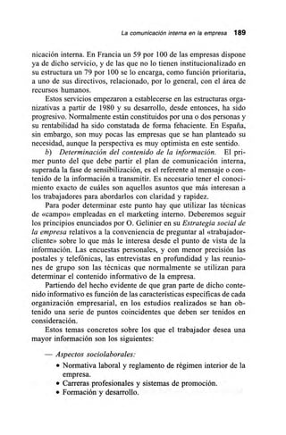 La comunicación interna en la empresa 189
nicación interna. En Francia un 59 por 100 de las empresas dispone
ya de dicho servicio, y de las que no lo tienen institucionalizado en
su estructura un 79 por 100 se lo encarga, como función prioritaria,
a uno de sus directivos, relacionado, por lo general, con el área de
recursos humanos.
Estos servicios empezaron a establecerse en las estructuras orga-
nizativas a partir de 1980 y su desarrollo, desde entonces, ha sido
progresivo. Normalmente están constituidos por una o dos personas y
su rentabilidad ha sido constatada de forma fehaciente. En España,
sin embargo, son muy pocas las empresas que se han planteado su
necesidad, aunque la perspectiva es muy optimista en este sentido.
b) Determinación del contenido de la información. El pri-
mer punto del que debe partir el plan de comunicación interna,
superada la fase de sensibilización, es el referente al mensaje o con-
tenido de la información a transmitir. Es necesario tener el conoci-
miento exacto de cuáles son aquellos asuntos que más interesan a
los trabajadores para abordarlos con claridad y rapidez.
Para poder determinar este punto hay que utilizar las técnicas
de «campo» empleadas en el marketing interno. Deberemos seguir
los principios enunciados por O. Gelinier en su Estrategia social de
la empresa relativos a la conveniencia de preguntar al «trabajador-
cliente» sobre lo que más le interesa desde el punto de vista de la
información. Las encuestas personales, y con menor precisión las
postales y telefónicas, las entrevistas en profundidad y las reunio-
nes de grupo son las técnicas que normalmente se utilizan para
determinar el contenido informativo de la empresa.
Partiendo del hecho evidente de que gran parte de dicho conte-
nido informativo es función de las características específicas de cada
organización empresarial, en los estudios realizados se han ob-
tenido una serie de puntos coincidentes que deben ser tenidos en
consideración.
Estos temas concretos sobre los que el trabajador desea una
mayor información son los siguientes:
— Aspectos sociolaborales:
• Normativa laboral y reglamento de régimen interior de la
empresa.
• Carreras profesionales y sistemas de promoción.
• Formación y desarrollo.
 
