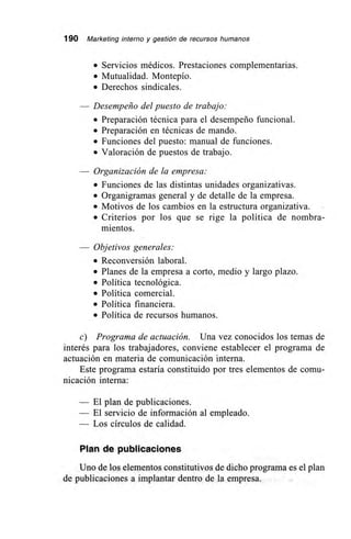 190 Marketing interno y gestión de recursos humanos
• Servicios médicos. Prestaciones complementarias.
• Mutualidad. Montepío.
• Derechos sindicales.
— Desempeño del puesto de trabajo:
• Preparación técnica para el desempeño funcional.
• Preparación en técnicas de mando.
• Funciones del puesto: manual de funciones.
• Valoración de puestos de trabajo.
Organización de la empresa:
• Funciones de las distintas unidades organizativas.
• Organigramas general y de detalle de la empresa.
• Motivos de los cambios en la estructura organizativa.
• Criterios por los que se rige la política de nombra-
mientos.
— Objetivos generales:
• Reconversión laboral.
• Planes de la empresa a corto, medio y largo plazo.
• Política tecnológica.
• Política comercial.
• Política financiera.
• Política de recursos humanos.
c) Programa de actuación. Una vez conocidos los temas de
interés para los trabajadores, conviene establecer el programa de
actuación en materia de comunicación interna.
Este programa estaría constituido por tres elementos de comu-
nicación interna:
— El plan de publicaciones.
— El servicio de información al empleado.
— Los círculos de calidad.
Plan de publicaciones
Uno de los elementos constitutivos de dicho programa es el plan
de publicaciones a implantar dentro de la empresa.
 