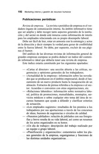 192 Marketing interno y gestión de recursos humanos
Publicaciones periódicas
Revista de empresa. La revista o periódico de empresa es el ver-
dadero órgano de comunicación interna. Su ámbito informativo tiene
que ser amplio y debe recoger tanto aspectos generales de la institu-
ción y del sector en donde está inmersa como información de interés
para los empleados relacionada con su propio desempeño laboral.
Debe ser fácil de leer, estar en armonía con la estrategia y actos
de la dirección y decir siempre la verdad para gozar de credibilidad
entre la fuerza laboral. No debe, por supuesto, excluir de sus pági-
nas el humor.
Del análisis de las diversas revistas de información general de
grandes empresas europeas se podría deducir un índice del conteni-
do informativo ideal que debería tener una revista de empresa.
Este índice estaría constituido por los siguientes apartados:
— «Cartas al director»: una sección abierta a las críticas, su-
gerencias y opiniones generales de los trabajadores.
— «Actualidad de la empresa»: información sobre las noveda-
des que se produzcan en el ámbito empresarial, desde el lan-
zamiento de un nuevo producto hasta la inauguración de un
almacén. Extractos de prensa referidos a la empresa o al sec-
tor. Acuerdos o convenios con otras organizaciones, etc.
— «Relaciones laborales»: información sobre normativa labo-
ral, política de promociones, mutualidades, montepíos, ser-
vicios médicos o sobre cualquier otro tema del área de re-
cursos humanos que ayude a difundir y clarificar criterios
de actuación.
— «Los empleados sugieren»: resultados de los premios a los
trabajadores por sus aportaciones a través de los concursos
de ideas, buzones de sugerencias o círculos de calidad.
— «Nuestros jubilados»: relación de jubilados con sus fotogra-
fías y breve reseña de su vida laboral, así como un resumen
de los actos organizados en su honor.
— «Un día de trabajo»: descripción del trabajo realizado por
un equipo o grupo laboral.
— «Planificación y organización»: comentarios sobre los pla-
nes generales de la empresa, organigramas y funciones de
las distintas unidades organizativas.
 