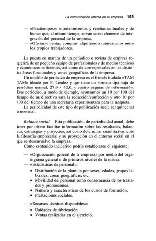 La comunicación interna en la empresa 193
«Pasatiempos»: entretenimientos y reseñas culturales y de
humor que, al mismo tiempo, sirvan como elemento de inte-
gración del personal de la empresa.
«Ofertas»: ventas, compras, alquileres o intercambios entre
los propios trabajadores.
La puesta en marcha de un periódico o revista de empresa re-
querirá de un pequeño equipo de profesionales y de medios técnicos
y económicos suficientes, así como de corresponsales en las distin-
tas áreas funcionales y zonas geográficas de la empresa.
Un modelo de periódico de empresa es el francés titulado «TAM
TAM» ideado por F. Londez y que tiene un formato tipo hoja de
periódico normal, 27,9 x 42,0, y cuatro páginas de información.
Este periódico, a modo de ejemplo, «consume» un 10 por 100 del
tiempo de un directivo para la redacción/confección y otro 10 por
100 del tiempo de una secretaria experimentada para la maqueta.
La periodicidad de este tipo de publicación suele ser quincenal
o mensual.
Balance social. Esta publicación, de periodicidad anual, debe
tener por objeto facilitar información sobre los resultados, balan-
ces, estrategias y proyectos, así como determinar cuantitativamente
la filosofía empresarial y su proyección en el entorno social en el
que se desenvuelve la empresa.
Como contenido indicativo podría establecerse el siguiente:
— «Organización general de la empresa» por medio del orga-
nigrama general o de primeros niveles de la misma.
— «Estadísticas de personal»:
• Distribución de la plantilla por sexos, edades, grupos la-
borales, zonas geográficas, etc.
• Movilidad del personal como consecuencia de los trasla-
dos y promociones.
• Número y características de los cursos de formación.
• Prestaciones sociales.
«Recursos técnicos disponibles»:
• Unidades de fabricación.
• Ventas realizadas en el ejercicio.
 