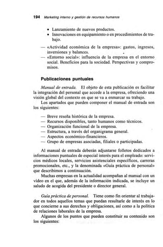 194 Marketing interno y gestión de recursos humanos
• Lanzamiento de nuevos productos.
• Innovaciones en equipamiento o en procedimientos de tra-
bajo.
— «Actividad económica de la empresa»: gastos, ingresos,
inversiones y balances.
— «Entorno social»: influencia de la empresa en el entorno
social. Beneficios para la sociedad. Perspectivas y compro-
misos.
Publicaciones puntuales
Manual de entrada. El objeto de esta publicación es facilitar
la integración del personal que accede a la empresa, ofreciendo una
visión global del contexto en que se va a enmarcar su trabajo.
Los apartados que pueden componer el manual de entrada son
los siguientes:
— Breve reseña histórica de la empresa.
— Recursos disponibles, tanto humanos como técnicos.
— Organización funcional de la empresa.
— Estructura, a través del organigrama general.
— Aspectos económico-financieros.
— Grupo de empresas asociadas, filiales o participadas.
Al manual de entrada deberán adjuntarse folletos dedicados a
informaciones puntuales de especial interés para el empleado: servi-
cios médicos locales, servicios asistenciales específicos, carreras
promocionales, etc., y la denominada «Guía práctica de personal»
que describimos a continuación.
Muchas empresas en la actualidad acompañan al manual con un
vídeo en el que, además de la información indicada, se incluye un
saludo de acogida del presidente o director general.
Guía práctica de personal. Tiene como fin orientar al trabaja-
dor en todos aquellos temas que puedan resultarle de interés en lo
que concierne a sus derechos y obligaciones, así como a la política
de relaciones laborales de la empresa.
Algunos de los puntos que pueden constituir su contenido son
los siguientes:
 