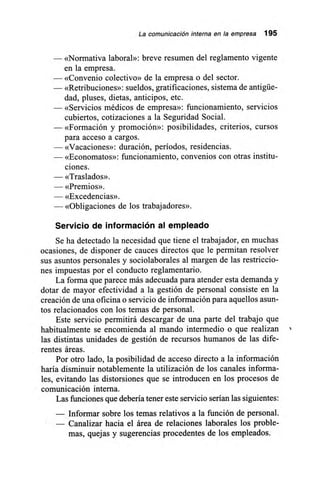 La comunicación interna en la empresa 195
— «Normativa laboral»: breve resumen del reglamento vigente
en la empresa.
— «Convenio colectivo» de la empresa o del sector.
— «Retribuciones»: sueldos, gratificaciones, sistema de antigüe-
dad, pluses, dietas, anticipos, etc.
— «Servicios médicos de empresa»: funcionamiento, servicios
cubiertos, cotizaciones a la Seguridad Social.
— «Formación y promoción»: posibilidades, criterios, cursos
para acceso a cargos.
— «Vacaciones»: duración, períodos, residencias.
— «Economatos»: funcionamiento, convenios con otras institu-
ciones.
— «Traslados».
— «Premios».
— «Excedencias».
— «Obligaciones de los trabajadores».
Servicio de información al empleado
Se ha detectado la necesidad que tiene el trabajador, en muchas
ocasiones, de disponer de cauces directos que le permitan resolver
sus asuntos personales y sociolaborales al margen de las restriccio-
nes impuestas por el conducto reglamentario.
La forma que parece más adecuada para atender esta demanda y
dotar de mayor efectividad a la gestión de personal consiste en la
creación de una oficina o servicio de información para aquellos asun-
tos relacionados con los temas de personal.
Este servicio permitirá descargar de una parte del trabajo que
habitualmente se encomienda al mando intermedio o que realizan
las distintas unidades de gestión de recursos humanos de las dife-
rentes áreas.
Por otro lado, la posibilidad de acceso directo a la información
haría disminuir notablemente la utilización de los canales informa-
les, evitando las distorsiones que se introducen en los procesos de
comunicación interna.
Las funciones que debería tener este servicio serían las siguientes:
— Informar sobre los temas relativos a la función de personal.
— Canalizar hacia el área de relaciones laborales los proble-
mas, quejas y sugerencias procedentes de los empleados.
 