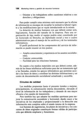 196 Marketing interno y gestión de recursos humanos
Orientar a los trabajadores sobre cuestiones relativas a sus
derechos y obligaciones.
Para poder cumplir estas misiones será necesario que la oficina
de información se encargue de recopilar la normativa laboral vigen-
te y las modificaciones que se vayan introduciendo en la misma.
La dotación de medios humanos con que deberá contar será,
lógicamente, función del tamaño de la empresa. Para una or-
ganización de tipo medio el equipo podría estar constituido por
un licenciado en Derecho, un diplomado social y tres o cuatro
administrativos para el manejo de los archivos y de los terminales
informáticos.
El perfil profesional de los componentes del servicio de infor-
mación se puede resumir en tres puntos:
— Amplio conocimiento y experiencia en los asuntos sociolabo-
rales.
— Carácter extrovertido.
— Facilidad para las relaciones humanas.
En cuanto a los medios materiales con que deberá contar, ade-
más de las líneas telefónicas suficientes para dar un tratamiento ágil
a las llamadas, estarán los apoyos informáticos que permitan acce-
der a las bases de datos y coordinar las distintas informaciones y un
centro de documentación sociolaboral actualizado y accesible.
Círculos de calidad
Las medidas propuestas hasta el presente tienden a mejorar,
principalmente, la comunicación interna descendente, elevando el
nivel de información de los trabajadores y dotando de una mayor
eficacia a los canales de transmisión.
Pero también hay que adoptar las medidas oportunas para me-
jorar la comunicación ascendente y horizontal, dando cauce a las
iniciativas de los empleados y proporcionando a la dirección una
información más completa sobre el estado interno de la empresa.
Los buzones de sugerencias, los planes de iniciativas y los con-
cursos de ideas originales constituyen formas válidas de participa-
ción que deberán emplearse y fomentarse.
 