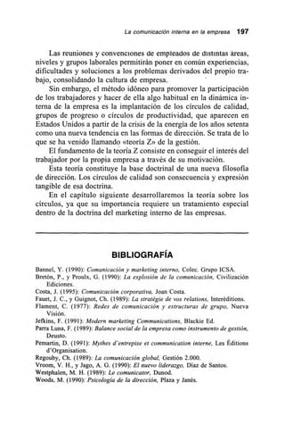 La comunicación interna en la empresa 197
Las reuniones y convenciones de empleados de distintas áreas,
niveles y grupos laborales permitirán poner en común experiencias,
dificultades y soluciones a los problemas derivados del propio tra-
bajo, consolidando la cultura de empresa.
Sin embargo, el método idóneo para promover la participación
de los trabajadores y hacer de ella algo habitual en la dinámica in-
terna de la empresa es la implantación de los círculos de calidad,
grupos de progreso o círculos de productividad, que aparecen en
Estados Unidos a partir de la crisis de la energía de los arios setenta
como una nueva tendencia en las formas de dirección. Se trata de lo
que se ha venido llamando «teoría Z» de la gestión.
El fundamento de la teoría Z consiste en conseguir el interés del
trabajador por la propia empresa a través de su motivación.
Esta teoría constituye la base doctrinal de una nueva filosofía
de dirección. Los círculos de calidad son consecuencia y expresión
tangible de esa doctrina.
En el capítulo siguiente desarrollaremos la teoría sobre los
círculos, ya que su importancia requiere un tratamiento especial
dentro de la doctrina del marketing interno de las empresas.
BIBLIOGRAFÍA
Bannel, Y. (1990): Comunicación y marketing interno, Colec. Grupo ICSA.
Bretón, P., y Proulx, G. (1990): La explosión de la comunicación, Civilización
Ediciones,
Costa, J. (1995): Comunicación corporativa, Joan Costa.
Fauet, J. C., y Guignot, Ch. (1989): La stratégie de vos relations, Interéditions.
Flament, C. (1977): Redes de comunicación y estructuras de grupo, Nueva
Visión.
Jefkins, F. (1991): Modern marketing Communications, Blackie Ed.
Parra Luna, F. (1989): Balance social de la empresa como instrumento de gestión,
Deusto.
Pemartin, D. (1991): Mythes d'entrepise el communication interne, Les Éditions
d'Organisation.
Regouby, Ch. (1989): La comunicación global, Gestión 2.000.
Vroom, V. H., y Jago, A. G. (1990): El nuevo liderazgo, Díaz de Santos.
Westphalen, M. H. (1989): Le comunicator, Dunod.
Woods, M. (1990): Psicología de la dirección, Plaza y Janés.
 
