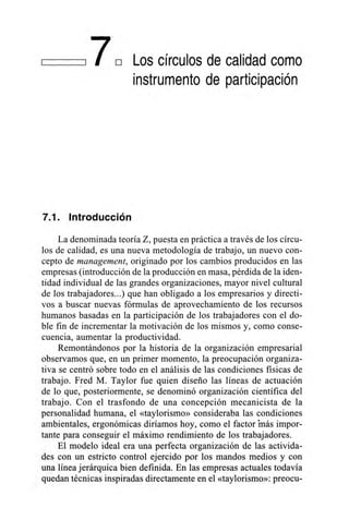 I 17E Los círculos de calidad como
instrumento de participación
7.1. Introducción
La denominada teoría Z, puesta en práctica a través de los círcu-
los de calidad, es una nueva metodología de trabajo, un nuevo con-
cepto de management, originado por los cambios producidos en las
empresas (introducción de la producción en masa, pérdida de la iden-
tidad individual de las grandes organizaciones, mayor nivel cultural
de los trabajadores...) que han obligado a los empresarios y directi-
vos a buscar nuevas fórmulas de aprovechamiento de los recursos
humanos basadas en la participación de los trabajadores con el do-
ble fin de incrementar la motivación de los mismos y, como conse-
cuencia, aumentar la productividad.
Remontándonos por la historia de la organización empresarial
observamos que, en un primer momento, la preocupación organiza-
tiva se centró sobre todo en el análisis de las condiciones físicas de
trabajo. Fred M. Taylor fue quien diseño las líneas de actuación
de lo que; posteriormente, se denominó organización científica del
trabajo. Con el trasfondo de una concepción mecanicista de la
personalidad humana, el «taylorismo» consideraba las condiciones
ambientales, ergonómicas diríamos hoy, como el factor Más impor-
tante para conseguir el máximo rendimiento de los trabajadores.
El modelo ideal era una perfecta organización de las activida-
des con un estricto control ejercido por los mandos medios y con
una línea jerárquica bien definida. En las empresas actuales todavía
quedan técnicas inspiradas directamente en el «taylorismo»: preocu-
 