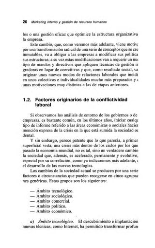 20 Marketing interno y gestión de recursos humanos
los o una gestión eficaz que optimice la estructura organizativa
la empresa.
Este cambio, que, como veremos más adelante, viene motivl
por una transformación radical de una serie de conceptos que se cre
inmutables, va a obligar a las empresas a modificar sus política
sus estructuras; a su vez estas modificaciones van a requerir un nu<
tipo de mandos y directivos que apliquen técnicas de gestión ir
gradoras en lugar de coercitivas y que, como resultado social, va
originar unos nuevos modos de relaciones laborales que incidi
en unos colectivos e individualidades mucho más preparados y (
unas motivaciones muy distintas a las de etapas anteriores.
1.2. Factores originarios de la conflictividad
laboral
Si observamos los análisis de entorno de los gobiernos o de
empresas, es bastante común, en los últimos arios, iniciar cualqt
tipo de informe referido a las áreas económicas o sociales hacier
mención expresa de la crisis en la que está sumida la sociedad oc
dental.
Y sin embargo, parece patente que lo que parecía, a primer
superficial vista, una crisis más dentro de los ciclos por los que
pasado la economía mundial, no es tal, sino un verdadero cambio
la sociedad que, además, es acelerado, permanente y evolutivo,
especial por su correlación, como ya indicaremos más adelante, (
el desarrollo de las nuevas tecnologías.
Los cambios de la sociedad actual se producen por una serie
factores o circunstancias que pueden recogerse en cinco agrupac
nes genéricas. Estos grupos son los siguientes:
— Ámbito tecnológico.
— Ámbito sociológico.
— Ámbito comercial.
— Ámbito político.
— Ámbito económico.
a) Ámbito tecnológico. El descubrimiento e implantación
nuevas técnicas, como Internet, ha permitido transformar profun
 