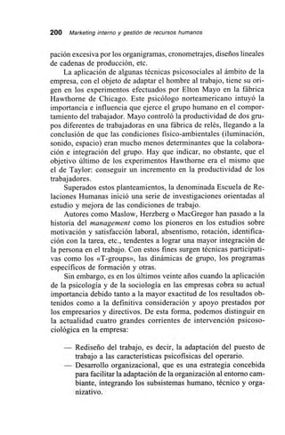 200 Marketing interno y gestión de recursos humanos
pación excesiva por los organigramas, cronometrajes, diseños lineales
de cadenas de producción, etc.
La aplicación de algunas técnicas psicosociales al ámbito de la
empresa, con el objeto de adaptar el hombre al trabajo, tiene su ori-
gen en los experimentos efectuados por Elton Mayo en la fábrica
Hawthorne de Chicago. Este psicólogo norteamericano intuyó la
importancia e influencia que ejerce el grupo humano en el compor-
tamiento del trabajador. Mayo controló la productividad de dos gru-
pos diferentes de trabajadoras en una fábrica de relés, llegando a la
conclusión de que las condiciones físico-ambientales (iluminación,
sonido, espacio) eran mucho menos determinantes que la colabora-
ción e integración del grupo. Hay que indicar, no obstante, que el
objetivo último de los experimentos Hawthome era el mismo que
el de Taylor: conseguir un incremento en la productividad de los
trabajadores.
Superados estos planteamientos, la denominada Escuela de Re-
laciones Humanas inició una serie de investigaciones orientadas al
estudio y mejora de las condiciones de trabajo.
Autores como Maslow, Herzberg o MacGregor han pasado a la
historia del management como los pioneros en los estudios sobre
motivación y satisfacción laboral, absentismo, rotación, identifica-
ción con la tarea, etc., tendentes a lograr una mayor integración de
la persona en el trabajo. Con estos fines surgen técnicas participati-
vas como los «T-groups», las dinámicas de grupo, los programas
específicos de formación y otras.
Sin embargo, es en los últimos veinte arios cuando la aplicación
de la psicología y de la sociología en las empresas cobra su actual
importancia debido tanto a la mayor exactitud de los resultados ob-
tenidos como a la definitiva consideración y apoyo prestados por
los empresarios y directivos. De esta forma, podemos distinguir en
la actualidad cuatro grandes corrientes de intervención psicoso-
ciológica en la empresa:
— Rediseño del trabajo, es decir, la adaptación del puesto de
trabajo a las características psicofisicas del operario.
— Desarrollo organizacional, que es una estrategia concebida
para facilitar la adaptación de la organización al entorno cam-
biante, integrando los subsistemas humano, técnico y orga-
nizativo.
 