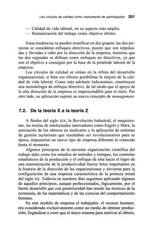 Los círculos de calidad como instrumento de participación 201
Calidad de vida laboral, en su aspecto más amplio.
Humanización del trabajo como objetivo último.
Estas tendencias se pueden reunificar en dos grupos: las dos pri-
meras se consideran enfoques directivos, puesto que son impulsa-
das y llevadas a cabo por la dirección de la empresa, mientras que
las dos segundas se definen como enfoques no directivos, ya que
son el objetivo a conseguir por la base de la pirámide laboral de la
empresa.
Los círculos de calidad se sitúan en la órbita del desarrollo
organizacional, si bien sus efectos posibilitan la mejora de la cali-
dad de vida laboral. Como más adelante indicaremos, constituyen
una metodología de enfoque directivo, de tal modo que el apoyo de
la alta dirección de la empresa es imprescindible para el éxito. Por
otro lado, su aplicación supone un nuevo concepto de management.
72. De la teoría X a la teoría Z
A finales del siglo XIX, la Revolución Industrial, el maquinis-
mo, las teorías de intelectuales innovadores como Engels y Marx, la
asociación de los obreros en sindicatos y la aplicación de sistemas
de gestión tayloristas que resultaban ser revolucionarios para su
época, impusieron un nuevo tipo de empresa diferente al conocido
hasta el momento.
Algunos principios de la naciente organización científica del
trabajo tales como los estudios de métodos y tiempos, los controles
estadísticos de la producción y el enfoque de ésta hacia el logro de
una maximización de la productividad fueron hitos importantes en
la historia de la dirección de las organizaciones y sirvieron para la
configuración de una empresa característica de la primera mitad
del siglo xx. Todavía en nuestros días seguimos aplicando algunos
de aquellos principios, aunque perfeccionados, lógicamente, por el
fuerte desarrollo que con posterioridad han tenido las técnicas de la
economía, de las matemáticas y de las ciencias del comportamiento
humano.
En este modelo de empresa el trabajador, el recurso humano,
era considerado exclusivamente como un medio de obtener produc-
ción, llegándose a creer que el único sistema para motivar al obrero,
 