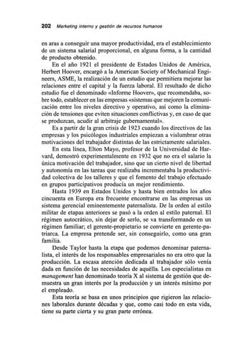 202 Marketing interno y gestión de recursos humanos
en aras a conseguir una mayor productividad, era el establecimiento
de un sistema salarial proporcional, en alguna forma, a la cantidad
de producto obtenido.
En el ario 1921 el presidente de Estados Unidos de América,
Herbert Hoover, encargó a la American Society of Mechanical Engi-
neers, ASME, la realización de un estudio que permitiera mejorar las
relaciones entre el capital y la fuerza laboral. El resultado de dicho
estudio fue el denominado «Informe Hoover», que recomendaba, so-
bre todo, establecer en las empresas «sistemas que mejoren la comuni-
cación entre los niveles directivo y operativo, así como la elimina-
ción de tensiones que eviten situaciones conflictivas y, en caso de que
se produzcan, acudir al arbitraje gubernamental».
Es a partir de la gran crisis de 1923 cuando los directivos de las
empresas y los psicólogos industriales empiezan a vislumbrar otras
motivaciones del trabajador distintas de las estrictamente salariales.
En esta línea, Elton Mayo, profesor de la Universidad de Har-
vard, demostró experimentalmente en 1932 que no era el salario la
única motivación del trabajador, sino que un cierto nivel de libertad
y autonomía en las tareas que realizaba incrementaba la productivi-
dad colectiva de los talleres y que el fomento del trabajo efectuado
en grupos participativos producía un mejor rendimiento.
Hasta 1939 en Estados Unidos y hasta bien entrados los arios
cincuenta en Europa era frecuente encontrarse en las empresas un
sistema gerencial eminentemente paternalista. De la orden al estilo
militar de etapas anteriores se pasó a la orden al estilo paternal. El
régimen autocrático, sin dejar de serlo, se va transformando en un
régimen familiar; el gerente-propietario se convierte en gerente-pa-
triarca. La empresa pretende ser, sin conseguirlo, como una gran
familia.
Desde Taylor hasta la etapa que podemos denominar paterna-
lista, el interés de los responsables empresariales no era otro que la
producción. La escasa atención dedicada al trabajador sólo venía
dada en función de las necesidades de aquélla. Los especialistas en
management han denominado teoría X al sistema de gestión que de-
muestra un gran interés por la producción y un interés mínimo por
el empleado.
Esta teoría se basa en unos principios que rigieron las relacio-
nes laborales durante décadas y que, como casi todo en esta vida,
tiene su parte cierta y su gran parte errónea.
 
