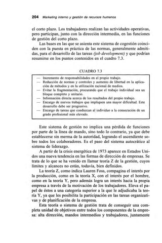 204 Marketing interno y gestión de recursos humanos
el corto plazo. Los trabajadores realizan las actividades operativas,
pero participan, junto con la dirección intermedia, en las funciones
de gestión del corto plazo.
Las bases en las que se asienta este sistema de cogestión coinci-
den con la puesta en práctica de las normas, generalmente admiti-
das, para el desarrollo de las tareas (job development) y que podrían
resumirse en los puntos contenidos en el cuadro 7.3.
CUADRO 7.3
— Incremento de responsabilidades en el propio trabajo.
— Reducción de normas y controles y aumento de libertad en la aplica-
ción de métodos y en la utilización racional de medios.
— Evitar la fragmentación, procurando que el trabajo individual sea un
bloque completo y unitario.
— Información directa acerca de los resultados del propio trabajo.
— Encargo de nuevos trabajos que impliquen una mayor dificultad. Este
desarrollo debe ser progresivo.
— Encargo de tareas que conduzcan al individuo a la consecución de un
grado profesional más elevado.
Este sistema de gestión no implica una pérdida de funciones
por parte de la línea de mando, sino todo lo contrario, ya que debe
establecerse sin merma de la autoridad, logrando el ascendiente so-
bre todos los colaboradores. Es el paso del sistema autocrático al
sistema de liderazgo.
A partir de la crisis energética de 1973 aparece en Estados Uni-
dos una nueva tendencia en las formas de dirección de empresas. Se
trata de lo que se ha venido en llamar teoría Z de la gestión, cuyos
límites y alcances no están, todavía, bien definidos.
La teoría Z, como indica Lauren Foss, compagina el interés por
la producción, como en la teoría X, con el interés por el hombre,
como en la teoría Y, pero además logra un interés hacia la propia
empresa a través de la motivación de los trabajadores. Eleva el pa-
pel de éstos a una categoría superior a la que le adjudicaba la teo-
ría Y, ya que les posibilita la participación en las tareas organizati-
vas y de planificación de la empresa.
Esta teoría o sistema de gestión trata de conseguir una com-
pleta unidad de objetivos entre todos los componentes de la empre-
sa: alta dirección, mandos intermedios y trabajadores, juntamente
 