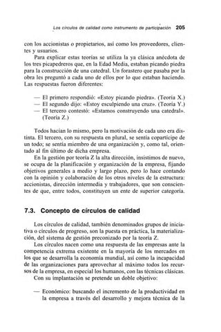 •
Los círculos de calidad como instrumento de participación 205
con los accionistas o propietarios, así como los proveedores, clien-
tes y usuarios.
Para explicar estas teorías se utiliza la ya clásica anécdota de
los tres picapedreros que, en la Edad Media, estaban picando piedra
para la construcción de una catedral. Un forastero que pasaba por la
obra les preguntó a cada uno de ellos por lo que estaban haciendo.
Las respuestas fueron diferentes:
— El primero respondió: «Estoy picando piedra». (Teoría X.)
— El segundo dijo: «Estoy esculpiendo una cruz». (Teoría Y.)
— El tercero contestó: «Estamos construyendo una catedral».
(Teoría Z.)
Todos hacían lo mismo, pero la motivación de cada uno era dis-
tinta. El tercero, con su respuesta en plural, se sentía copartícipe de
un todo; se sentía miembro de una organización y, como tal, orien-
tado al fin último de dicha empresa.
En la gestión por teoría Z la alta dirección, insistimos de nuevo,
se ocupa de la planificación y organización de la empresa, fijando
objetivos generales a medio y largo plazo, pero lo hace contando
con la opinión y colaboración de los otros niveles de la estructura:
accionistas, dirección intermedia y trabajadores, que son conscien-
tes de que, entre todos, constituyen un ente de superior categoría.
7.3. Concepto de círculos de calidad
Los círculos de calidad, también denominados grupos de inicia-
tiva o círculos de progreso, son la puesta en práctica, la materializa-
ción, del sistema de gestión preconizado por la teoría Z.
Los círculos nacen como una respuesta de las empresas ante la
competencia extrema existente en la mayoría de los mercados en
los que se desarrolla la economía mundial, así como la incapacidad
de las organizaciones para aprovechar al máximo todos los recur-
sos de la empresa, en especial los humanos, con las técnicas clásicas.
Con su implantación se pretende un doble objetivo:
— Económico: buscando el incremento de la productividad en
la empresa a través del desarrollo y mejora técnica de la
 