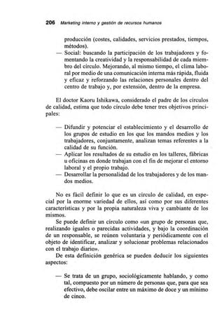 206 Marketing interno y gestión de recursos humanos
producción (costes, calidades, servicios prestados, tiempos,
métodos).
— Social: buscando la participación de los trabajadores y fo-
mentando la creatividad y la responsabilidad de cada miem-
bro del círculo. Mejorando, al mismo tiempo, el clima labo-
ral por medio de una comunicación interna más rápida, fluida
y eficaz y reforzando las relaciones personales dentro del
centro de trabajo y, por extensión, dentro de la empresa.
El doctor Kaoru Ishikawa, considerado el padre de los círculos
de calidad, estima que todo círculo debe tener tres objetivos princi-
pales:
Difundir y potenciar el establecimiento y el desarrollo de
los grupos de estudio en los que los mandos medios y los
trabajadores, conjuntamente, analizan temas referentes a la
calidad de su función.
Aplicar los resultados de su estudio en los talleres, fábricas
u oficinas en donde trabajan con el fin de mejorar el entorno
laboral y el propio trabajo.
Desarrollar la personalidad de los trabajadores y de los man-
dos medios.
No es fácil definir lo que es un círculo de calidad, en espe-
cial por la enorme variedad de ellos, así como por sus diferentes
características y por la propia naturaleza viva y cambiante de los
mismos.
Se puede definir un círculo como «un grupo de personas que,
realizando iguales o parecidas actividades, y bajo la coordinación
de un responsable, se reúnen voluntaria y periódicamente con el
objeto de identificar, analizar y solucionar problemas relacionados
con el trabajo diario».
De esta definición genérica se pueden deducir los siguientes
aspectos:
Se trata de un grupo, sociológicamente hablando, y como
tal, compuesto por un número de personas que, para que sea
efectivo, debe oscilar entre un máximo de doce y un mínimo
de cinco.
 