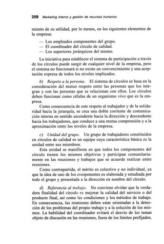 208 Marketing interno y gestión de recursos humanos
miento de su utilidad, por lo menos, en los siguientes elementos de
la empresa:
— Los empleados componentes del grupo.
— El coordinador del círculo de calidad.
— Los superiores jerárquicos del mismo.
La iniciativa para establecer el sistema de participación a través
de los círculos puede surgir de cualquier nivel de la empresa, pero
el sistema no funcionará si no existe un convencimiento y una acep-
tación expresa de todos los niveles implicados.
b) Respeto a la persona. El sistema de círculos se basa en la
consideración del mutuo respeto entre las personas que los inte-
gran y con las personas que se relacionan con ellos. Los círculos
deben funcionar como células de un organismo vivo que es la em-
presa.
Como consecuencia de este respeto al trabajador y de la solida-
ridad hacia la jerarquía, se crea una doble corriente de comunica-
ción interna en sentido ascendente hacia la dirección y descendente
hacia los trabajadores, que conduce a una mutua comprensión y a la
aproximación entre los niveles de la empresa.
c) Unidad del grupo. Un grupo de trabajadores constituidos
en círculos de calidad es un equipo cuya característica básica es la
unidad entre sus miembros.
Esta unidad se manifiesta en que todos los componentes del
círculo tienen los mismos objetivos y participan comunitaria-
mente en las reuniones y trabajos que se acuerde realizar entre
reuniones.
Como contrapartida, el mérito es colectivo y no individual, ya
que la idea de uno de los componentes es elaborada y estudiada por
todo el grupo y presentada a la dirección en nombre del círculo.
d) Referencia al trabajo. No conviene olvidar que la verda-
dera finalidad del círculo es mejorar la calidad del servicio o del
producto final, así como las condiciones y los métodos de trabajo.
En consecuencia, las reuniones deben estar orientadas a la detec-
ción de los problemas del propio trabajo y a la solución de los mis-
mos. La habilidad del coordinador evitará el desvío de los temas
objeto de discusión en las reuniones, fuera de los límites prefijados.
 