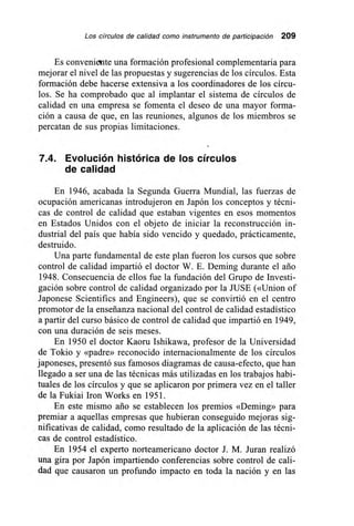 Los círculos de calidad como instrumento de participación 209
Es conveniente una formación profesional complementaria para
mejorar el nivel de las propuestas y sugerencias de los círculos. Esta
formación debe hacerse extensiva a los coordinadores de los círcu-
los. Se ha comprobado que al implantar el sistema de círculos de
calidad en una empresa se fomenta el deseo de una mayor forma-
ción a causa de que, en las reuniones, algunos de los miembros se
percatan de sus propias limitaciones.
7.4. Evolución histórica de los círculos
de calidad
En 1946, acabada la Segunda Guerra Mundial, las fuerzas de
ocupación americanas introdujeron en Japón los conceptos y técni-
cas de control de calidad que estaban vigentes en esos momentos
en Estados Unidos con el objeto de iniciar la reconstrucción in-
dustrial del país que había sido vencido y quedado, prácticamente,
destruido.
Una parte fundamental de este plan fueron los cursos que sobre
control de calidad impartió el doctor W. E. Deming durante el ario
1948. Consecuencia de ellos fue la fundación del Grupo de Investi-
gación sobre control de calidad organizado por la JUSE («Union of
Japonese Scientifics and Engineers), que se convirtió en el centro
promotor de la enseñanza nacional del control de calidad estadístico
a partir del curso básico de control de calidad que impartió en 1949,
con una duración de seis meses.
En 1950 el doctor Kaoru Ishikawa, profesor de la Universidad
de Tokio y «padre» reconocido internacionalmente de los círculos
japoneses, presentó sus famosos diagramas de causa-efecto, que han
llegado a ser una de las técnicas más utilizadas en los trabajos habi-
tuales de los círculos y que se aplicaron por primera vez en el taller
de la Fukiai Iron Works en 1951.
En este mismo ario se establecen los premios «Deming» para
premiar a aquellas empresas que hubieran conseguido mejoras sig-
nificativas de calidad, como resultado de la aplicación de las técni-
cas de control estadístico.
En 1954 el experto norteamericano doctor J. M. Juran realizó
una gira por Japón impartiendo conferencias sobre control de cali-
dad que causaron un profundo impacto en toda la nación y en las
 