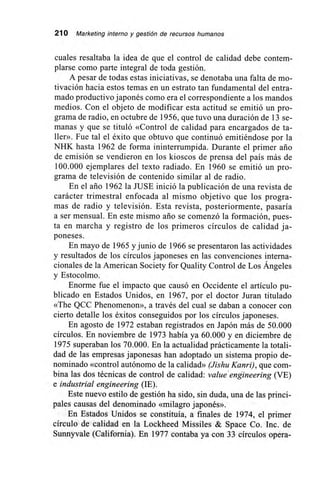 210 Marketing interno y gestión de recursos humanos
cuales resaltaba la idea de que el control de calidad debe contem-
plarse como parte integral de toda gestión.
A pesar de todas estas iniciativas, se denotaba una falta de mo-
tivación hacia estos temas en un estrato tan fundamental del entra-
mado productivo japonés como era el correspondiente a los mandos
medios. Con el objeto de modificar esta actitud se emitió un pro-
grama de radio, en octubre de 1956, que tuvo una duración de 13 se-
manas y que se tituló «Control de calidad para encargados de ta-
ller». Fue tal el éxito que obtuvo que continuó emitiéndose por la
NHK hasta 1962 de forma ininterrumpida. Durante el primer ario
de emisión se vendieron en los kioscos de prensa del país más de
100.000 ejemplares del texto radiado. En 1960 se emitió un pro-
grama de televisión de contenido similar al de radio.
En el ario 1962 la JUSE inició la publicación de una revista de
carácter trimestral enfocada al mismo objetivo que los progra-
mas de radio y televisión. Esta revista, posteriormente, pasaría
a ser mensual. En este mismo ario se comenzó la formación, pues-
ta en marcha y registro de los primeros círculos de calidad ja-
poneses.
En mayo de 1965 y junio de 1966 se presentaron las actividades
y resultados de los círculos japoneses en las convenciones interna-
cionales de la American Society for Quality Control de Los Ángeles
y Estocolmo.
Enorme fue el impacto que causó en Occidente el artículo pu-
blicado en Estados Unidos, en 1967, por el doctor Juran titulado
«The QCC Phenomenon», a través del cual se daban a conocer con
cierto detalle los éxitos conseguidos por los círculos japoneses.
En agosto de 1972 estaban registrados en Japón más de 50.000
círculos. En noviembre de 1973 había ya 60.000 y en diciembre de
1975 superaban los 70.000. En la actualidad prácticamente la totali-
dad de las empresas japonesas han adoptado un sistema propio de-
nominado «control autónomo de la calidad» (Jishu Kanri), que com-
bina las dos técnicas de control de calidad: valué engineering (VE)
e industrial engineering (IE).
Este nuevo estilo de gestión ha sido, sin duda, una de las princi-
pales causas del denominado «milagro japonés».
En Estados Unidos se constituía, a finales de 1974, el primer
círculo de calidad en la Lockheed Missiles & Space Co. Inc. de
Sunnyvale (California). En 1977 contaba ya con 33 círculos opera-
 