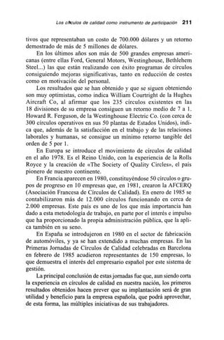 Los ~ulos de calidad como instrumento de participación 211
tivos que representaban un costo de 700.000 dólares y un retorno
demostrado de más de 5 millones de dólares.
En los últimos arios son más de 500 grandes empresas ameri-
canas (entre ellas Ford, General Motors, Westinghouse, Bethlehem
Steel...) las que están realizando con éxito programas de círculos
consiguiendo mejoras significativas, tanto en reducción de costes
como en motivación del personal.
Los resultados que se han obtenido y que se siguen obteniendo
son muy optimistas, como indica William Courtright de la Hughes
Aircraft Co, al afirmar que los 235 círculos existentes en las
18 divisiones de su empresa consiguen un retorno medio de 7 a 1.
Howard R. Ferguson, de la Westinghouse Electric Co. (con cerca de
300 círculos operativos en sus 50 plantas de Estados Unidos), indi-
ca que, además de la satisfacción en el trabajo y de las relaciones
laborales y humanas, se consigue un mínimo retorno tangible del
orden de 5 por 1.
En Europa se introduce el movimiento de círculos de calidad
en el ario 1978. Es el Reino Unido, con la experiencia de la Rolls
Royce y la creación de «The Society of Quality Circles», el país
pionero de nuestro continente.
En Francia aparecen en 1980, constituyéndose 50 círculos o gru-
pos de progreso en 10 empresas que, en 1981, crearon la AFCERQ
(Asociación Francesa de Círculos de Calidad). En enero de 1985 se
contabilizaron más de 12.000 círculos funcionando en cerca de
2.000 empresas. Este país es uno de los que más importancia han
dado a esta metodología de trabajo, en parte por el interés e impulso
que ha proporcionado la propia administración pública, que la apli-
ca también en su seno.
En España se introdujeron en 1980 en el sector de fabricación
de automóviles, y ya se han extendido a muchas empresas. En las
Primeras Jornadas de Círculos de Calidad celebradas en Barcelona
en febrero de 1985 acudieron representantes de 150 empresas, lo
que demuestra el interés del empresario español por este sistema de
gestión.
La principal conclusión de estas jornadas fue que, aun siendo corta
la experiencia en círculos de calidad en nuestra nación, los primeros
resultados obtenidos hacen prever que su implantación será de gran
utilidad y beneficio para la empresa española, que podrá aprovechar,
de esta forma, las múltiples iniciativas de sus trabajadores.
 