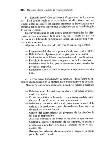 214 Marketing interno y gestión de recursos humanos
b) Segundo nivel: Comité central de gobierno de los círcu-
los. Este comité suele estar constituido por directivos tanto de
«línea» como de «staff». En algunas empresas se incorporan a este
comité algunos líderes y miembros de círculos que se han distingui-
do por su eficacia.
Es conveniente que en este comité estén representados los dife-
rentes niveles jerárquicos de la empresa, con el objeto de qué sea
cierta esa posibilidad de participación laboral en la dirección y go-
bierno de la misma.
Algunas de las funciones de este comité son las siguientes:
— Preparación del plan de implantación de los círculos piloto.
— Definición de objetivos y estrategias para los círculos.
— Reclutamiento de líderes; nombramiento de coordinadores.
— Establecimiento del sistema organizativo de los círculos.
— Decisión acerca de los tipos de recompensa para premiar los
proyectos aceptados.
— Relaciones con el comité de empresa o representación sin-
dical.
c) Tercer nivel: Coordinador de círculos. Esta figura es ne-
cesaria cuando existe en la empresa un elevado número de círculos.
Algunas de las funciones asignadas a este nivel son las siguientes:
— Relaciones entre los distintos círculos y la estructura jerárqui-
ca de la empresa.
— Puesta en práctica de los objetivos y estrategias determina-
das por el comité central del que son miembros.
— Relaciones con los servicios o departamentos de control de
calidad y de producción con el objeto de establecer sistemas
de medidas, evaluación, etc.
— Control del cumplimiento del programa de los círculos de
los que es responsable.
— Adiestrar y ayudar a los líderes de los círculos que controla.
— Orientar a líderes y miembros de sus círculos, en cuanto a
problemas a estudiar, sistemas de análisis, posibles solu-
ciones, etc.
— Recoger los informes de sus círculos y preparar informes
para el comité central.
 