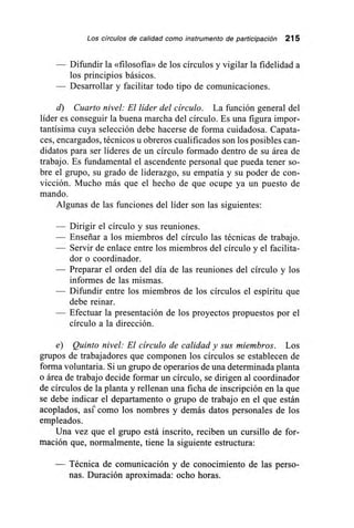Los círculos de calidad como instrumento de participación 215
— Difundir la «filosofía» de los círculos y vigilar la fidelidad a
los principios básicos.
— Desarrollar y facilitar todo tipo de comunicaciones.
d) Cuarto nivel: El líder del círculo. La función general del
líder es conseguir la buena marcha del círculo. Es una figura impor-
tantísima cuya selección debe hacerse de forma cuidadosa. Capata-
ces, encargados, técnicos u obreros cualificados son los posibles can-
didatos para ser líderes de un círculo formado dentro de su área de
trabajo. Es fundamental el ascendente personal que pueda tener so-
bre el grupo, su grado de liderazgo, su empatía y su poder de con-
vicción. Mucho más que el hecho de que ocupe ya un puesto de
mando.
Algunas de las funciones del líder son las siguientes:
— Dirigir el círculo y sus reuniones.
— Enseriar a los miembros del círculo las técnicas de trabajo.
— Servir de enlace entre los miembros del círculo y el facilita-
dor o coordinador.
— Preparar el orden del día de las reuniones del círculo y los
informes de las mismas.
— Difundir entre los miembros de los círculos el espíritu que
debe reinar.
— Efectuar la presentación de los proyectos propuestos por el
círculo a la dirección.
e) Quinto nivel: El círculo de calidad y sus miembros. Los
grupos de trabajadores que componen los círculos se establecen de
forma voluntaria. Si un grupo de operarios de una determinada planta
o área de trabajo decide formar un círculo, se dirigen al coordinador
de círculos de la planta y rellenan una ficha de inscripción en la que
se debe indicar el departamento o grupo de trabajo en el que están
acoplados, así' como los nombres y demás datos personales de los
empleados.
Una vez que el grupo está inscrito, reciben un cursillo de for-
mación que, normalmente, tiene la siguiente estructura:
— Técnica de comunicación y de conocimiento de las perso-
nas. Duración aproximada: ocho horas.
 