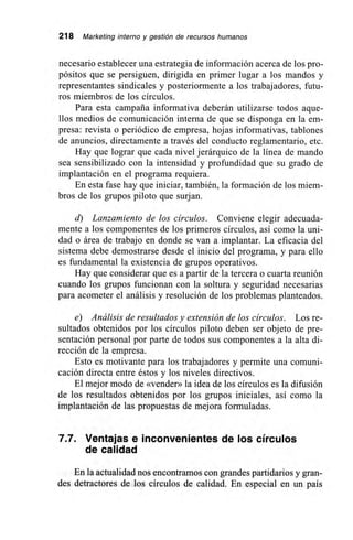 218 Marketing interno y gestión de recursos humanos
necesario establecer una estrategia de información acerca de los pro-
pósitos que se persiguen, dirigida en primer lugar a los mandos y
representantes sindicales y posteriormente a los trabajadores, futu-
ros miembros de los círculos.
Para esta campaña informativa deberán utilizarse todos aque-
llos medios de comunicación interna de que se disponga en la em-
presa: revista o periódico de empresa, hojas informativas, tablones
de anuncios, directamente a través del conducto reglamentario, etc.
Hay que lograr que cada nivel jerárquico de la línea de mando
sea sensibilizado con la intensidad y profundidad que su grado de
implantación en el programa requiera.
En esta fase hay que iniciar, también, la formación de los miem-
bros de los grupos piloto que surjan.
d) Lanzamiento de los círculos. Conviene elegir adecuada-
mente a los componentes de los primeros círculos, así como la uni-
dad o área de trabajo en donde se van a implantar. La eficacia del
sistema debe demostrarse desde el inicio del programa, y para ello
es fundamental la existencia de grupos operativos.
Hay que considerar que es a partir de la tercera o cuarta reunión
cuando los grupos funcionan con la soltura y seguridad necesarias
para acometer el análisis y resolución de los problemas planteados.
e) Análisis de resultados y extensión de los círculos. Los re-
sultados obtenidos por los círculos piloto deben ser objeto de pre-
sentación personal por parte de todos sus componentes a la alta di-
rección de la empresa.
Esto es motivante para los trabajadores y permite una comuni-
cación directa entre éstos y los niveles directivos.
El mejor modo de «vender» la idea de los círculos es la difusión
de los resultados obtenidos por los grupos iniciales, así como la
implantación de las propuestas de mejora formuladas.
7.7. Ventajas e inconvenientes de los círculos
de calidad
En la actualidad nos encontramos con grandes partidarios y gran-
des detractores de los círculos de calidad. En especial en un país
 