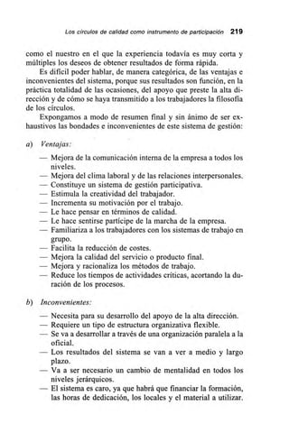 Los círculos de calidad como instrumento de participación 219
como el nuestro en el que la experiencia todavía es muy corta y
múltiples los deseos de obtener resultados de forma rápida.
Es dificil poder hablar, de manera categórica, de las ventajas e
inconvenientes del sistema, porque sus resultados son función, en la
práctica totalidad de las ocasiones, del apoyo que preste la alta di-
rección y de cómo se haya transmitido a los trabajadores la filosofía
de los círculos.
Expongamos a modo de resumen final y sin ánimo de ser ex-
haustivos las bondades e inconvenientes de este sistema de gestión:
a) Ventajas:
— Mejora de la comunicación interna de la empresa a todos los
niveles.
— Mejora del clima laboral y de las relaciones intemersonales.
— Constituye un sistema de gestión participativa.
— Estimula la creatividad del trabajador.
— Incrementa su motivación por el trabajo.
— Le hace pensar en términos de calidad.
— Le hace sentirse partícipe de la marcha de la empresa.
— Familiariza a los trabajadores con los sistemas de trabajo en
grupo.
— Facilita la reducción de costes.
— Mejora la calidad del servicio o producto final.
— Mejora y racionaliza los métodos de trabajo.
— Reduce los tiempos de actividades críticas, acortando la du-
ración de los procesos.
b) Inconvenientes:
— Necesita para su desarrollo del apoyo de la alta dirección.
— Requiere un tipo de estructura organizativa flexible.
— Se va a desarrollar a través de una organización paralela a la
— Los resultados del sistema se van a ver a medio y largo
plazo.
— Va a ser necesario un cambio de mentalidad en todos los
niveles jerárquicos.
— El sistema es caro, ya que habrá que financiar la formación,
las horas de dedicación, los locales y el material a utilizar.
 