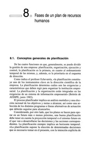 180 Fases de un plan de recursos
humanos
8.1. Conceptos generales de planificación
De las cuatro funciones en que, generalmente, se puede dividir
la gestión de una empresa: planificación, organización, ejecución y
control, la planificación es la primera, en cuanto al ordenamiento
temporal de las mismas, y, además, es la prioritaria en el esquema
de dirección.
Como indica el profesor Echevarría, «la planificación constitu-
ye uno de los instrumentos clave en la dirección científica de la
empresa. La planificación determina cuáles son las exigencias y
características que deben regir para organizar la institución empre-
sarial. La planificación y la organización están integradas en las
exigencias de un sistema de información empresarial» (Boletín de
AEDIPE, junio 1985).
El proceso planificador implica un análisis metódico y una elec-
ción racional de los objetivos y metas a alcanzar, así como una se-
lección de los distintos programas o líneas alternativas de actuación
que deberán seguirse para alcanzarlos.
Considerando, por otro lado, que los planes se hacen para ope-
rar en un futuro más o menos próximo, una buena planificación
debe tener en cuenta la proyección temporal o el entorno futuro en
el que van a desarrollarse las decisiones y las acciones correspon-
dientes. La planificación siempre implica un horizonte temporal.
«La planificación supone la elección de determinadas decisiones
que es necesario tomar en el presente, con la intención explícita de
 