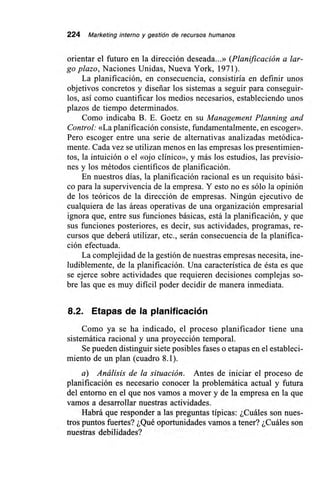224 Marketing interno y gestión de recursos humanos
orientar el futuro en la dirección deseada...» (Planificación a lar-
go plazo, Naciones Unidas, Nueva York, 1971).
La planificación, en consecuencia, consistiría en definir unos
objetivos concretos y diseñar los sistemas a seguir para conseguir-
los, así como cuantificar los medíos necesarios, estableciendo unos
plazos de tiempo determinados.
Como indicaba B. E. Goetz en su Management Planning and
Control: «La planificación consiste, fundamentalmente, en escoger».
Pero escoger entre una serie de alternativas analizadas metódica-
mente. Cada vez se utilizan menos en las empresas los presentimien-
tos, la intuición o el «ojo clínico», y más los estudios, las previsio-
nes y los métodos científicos de planificación.
En nuestros días, la planificación racional es un requisito bási-
co para la supervivencia de la empresa. Y esto no es sólo la opinión
de los teóricos de la dirección de empresas. Ningún ejecutivo de
cualquiera de las áreas operativas de una organización empresarial
ignora que, entre sus funciones básicas, está la planificación, y que
sus funciones posteriores, es decir, sus actividades, programas, re-
cursos que deberá utilizar, etc., serán consecuencia de la planifica-
ción efectuada.
La complejidad de la gestión de nuestras empresas necesita, ine-
ludiblemente, de la planificación. Una característica de ésta es que
se ejerce sobre actividades que requieren decisiones complejas so-
bre las que es muy difícil poder decidir de manera inmediata.
8.2. Etapas de la planificación
Como ya se ha indicado, el proceso planificador tiene una
sistemática racional y una proyección temporal.
Se pueden distinguir siete posibles fases o etapas en el estableci-
miento de un plan (cuadro 8.1).
a) Análisis de la situación. Antes de iniciar el proceso de
planificación es necesario conocer la problemática actual y futura
del entorno en el que nos vamos a mover y de la empresa en la que
vamos a desarrollar nuestras actividades.
Habrá que responder a las preguntas típicas: ¿Cuáles son nues-
tros puntos fuertes? ¿Qué oportunidades vamos a tener? ¿Cuáles son
nuestras debilidades?
 