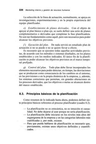 226 Marketing interno y gestión de recursos humanos
La selección de la línea de actuación, normalmente, se apoya en
investigaciones, experimentaciones y en la propia experiencia del
equipo planificador.
e) Establecimiento de planes derivados. Con el objeto de
apoyar al plan básico o plan eje, se suele definir una serie de planes
complementarios o derivados que completan la fase planificadora.
No son tan fundamentales como aquél, pero son necesarios para poder
alcanzar los objetivos previstos.
f) Ejecución del plan. De nada servirá un estudiado plan de
actuación si no se puede o no se quiere llevar a efecto.
Es necesario que se ejecuten todas aquellas actividades previs-
tas, de acuerdo con los métodos o sistemas diseñados, en los planes
establecidos y con los medios indicados. El único fin de la planifi-
cación es poder alcanzar los objetivos previstos en el marco tempo-
ral prefijado.
g) Control del plan. Todo plan debe llevar incorporados los
elementos necesarios para poder detectar, en tiempo, las desviaciones
que se produzcan como consecuencia de los cambios en el entorno,
en las previsiones o en la propia dinámica de la empresa, y, además,
los sistemas correctores que permitan, sin grandes alteraciones en
los procesos derivados, que los objetivos o metas se alcancen dentro
del marco establecido.
8.3. Principios básicos de la planificación
Como resumen de lo indicado hasta ahora, podemos definir sie-
te principios básicos referentes al proceso planificador (cuadro 8.2).
— La planificación no es estocástica, no es intuición ni casua-
lidad. No debe dejarse al azar porque no sería planificación.
— La planificación debe iniciarse en los niveles más altos del
organigrama de la empresa y en las categorías laborales más
cualificadas y, por ende, escasas.
— Para que pueda hablarse de planificación es necesario que,
previamente, existan unos objetivos definidos y cuantifi-
cados.
 