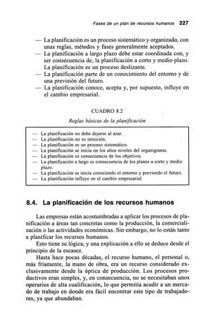 Fases de un plan de recursos humanos 227
— La planificación es un proceso sistemático y organizado, con
unas reglas, métodos y fases generalmente aceptados.
— La planificación a largo plazo debe estar coordinada con, y
ser consecuencia de, la planificación a corto y medio plazo.
La planificación es un proceso deslizante.
— La planificación parte de un conocimiento del entorno y de
una previsión del futuro.
— La planificación conoce, acepta y, por supuesto, influye en
el cambio empresarial.
CUADRO 8.2
Reglas básicas de la planificación
— La planificación no debe dejarse al azar.
— La planificación no es intuición.
— La planificación es un proceso sistemático.
— La planificación se inicia en los altos niveles del organigrama.
— La planificación es consecuencia de los objetivos.
— La planificación a largo es consecuencia de los planes a corto y medio
plazo.
— La planificación se inicia conociendo el entorno y previendo el futuro.
— La planificación influye en el cambio empresarial.
8.4. La planificación de los recursos humanos
Las empresas están acostumbradas a aplicar los procesos de pla-
nificación a áreas tan concretas como la producción, la comerciali-
zación o las actividades económicas. Sin embargo, no lo están tanto
a planificar los recursos humanos.
Esto tiene su lógica, y una explicación a ello se deduce desde el
principio de la escasez.
Hasta hace pocas décadas, el recurso humano, el personal o,
más fríamente, la mano de obra, era un recurso considerado ex-
clusivamente desde la óptica de producción. Los procesos pro-
ductivos eran simples, y, en consecuencia, no se necesitaban unos
operarios de alta cualificación, lo que permitía acudir a un merca-
do de trabajo en donde era fácil encontrar este tipo de trabajado-
res, ya que abundaban.
 