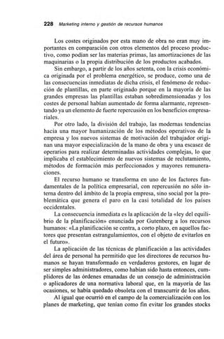 228 Marketing interno y gestión de recursos humanos
Los costes originados por esta mano de obra no eran muy im-
portantes en comparación con otros elementos del proceso produc-
tivo, como podían ser las materias primas, las amortizaciones de las
maquinarias o la propia distribución de los productos acabados.
Sin embargo, a partir de los arios setenta, con la crisis económi-
ca originada por el problema energético, se produce, como una de
las consecuencias inmediatas de dicha crisis, el fenómeno de reduc-
ción de plantillas, en parte originado porque en la mayoría de las
grandes empresas las plantillas estaban sobredimensionadas y los
costes de personal habían aumentado de forma alarmante, represen-
tando ya un elemento de fuerte repercusión en los beneficios empresa-
riales.
Por otro lado, la división del trabajo, las modernas tendencias
hacia una mayor humanización de los métodos operativos de la
empresa y los nuevos sistemas de motivación del trabajador origi-
nan una mayor especialización de la mano de obra y una escasez de
operarios para realizar determinadas actividades complejas, lo que
implicaba el establecimiento de nuevos sistemas de reclutamiento,
métodos de formación más perfeccionados y mayores remunera-
ciones.
El recurso humano se transforma en uno de los factores fun-
damentales de la política empresarial, con repercusión no sólo in-
terna dentro del ámbito de la propia empresa, sino social por la pro-
blemática que genera el paro en la casi totalidad de los países
occidentales.
La consecuencia inmediata es la aplicación de la «ley del equili-
brio de la planificación» enunciada por Gutenberg a los recursos
humanos: «La planificación se centra, a corto plazo, en aquellos fac-
tores que presentan estrangulamientos, con el objeto de evitarlos en
el futuro».
La aplicación de las técnicas de planificación a las actividades
del área de personal ha permitido que los directores de recursos hu-
manos se hayan transformado en verdaderos gestores, en lugar de
ser simples administradores, como habían sido hasta entonces, cum-
plidores de las órdenes emanadas de un consejo de administración
o aplicadores de una normativa laboral que, en la mayoría de las
ocasiones, se había quedado obsoleta con el transcurrir de los arios.
Al igual que ocurrió en el campo de la comercialización con los
planes de marketing, que tenían como fin evitar los grandes stocks
 