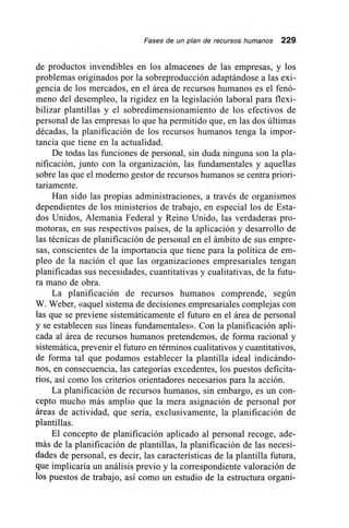 Fases de un plan de recursos humanos 229
de productos invendibles en los almacenes de las empresas, y los
problemas originados por la sobreproducción adaptándose a las exi-
gencia de los mercados, en el área de recursos humanos es el fenó-
meno del desempleo, la rigidez en la legislación laboral para flexi-
bilizar plantillas y el sobredimensionamiento de los efectivos de
personal de las empresas lo que ha permitido que, en las dos últimas
décadas, la planificación de los recursos humanos tenga la impor-
tancia que tiene en la actualidad.
De todas las funciones de personal, sin duda ninguna son la pla-
nificación, junto con la organización, las fundamentales y aquellas
sobre las que el moderno gestor de recursos humanos se centra priori-
tariamente.
Han sido las propias administraciones, a través de organismos
dependientes de los ministerios de trabajo, en especial los de Esta-
dos Unidos, Alemania Federal y Reino Unido, las verdaderas pro-
motoras, en sus respectivos países, de la aplicación y desarrollo de
las técnicas de planificación de personal en el ámbito de sus empre-
sas, conscientes de la importancia que tiene para la política de em-
pleo de la nación el que las organizaciones empresariales tengan
planificadas sus necesidades, cuantitativas y cualitativas, de la futu-
ra mano de obra.
La planificación de recursos humanos comprende, según
W. Weber, «aquel sistema de decisiones empresariales complejas con
las que se previene sistemáticamente el futuro en el área de personal
y se establecen sus líneas fundamentales». Con la planificación apli-
cada al área de recursos humanos pretendemos, de forma racional y
sistemática, prevenir el futuro en términos cualitativos y cuantitativos,
de forma tal que podamos establecer la plantilla ideal indicándo-
nos, en consecuencia, las categorías excedentes, los puestos deficita-
rios, así como los criterios orientadores necesarios para la acción.
La planificación de recursos humanos, sin embargo, es un con-
cepto mucho más amplio que la mera asignación de personal por
áreas de actividad, que sería, exclusivamente, la planificación de
plantillas.
El concepto de planificación aplicado al personal recoge, ade-
más de la planificación de plantillas, la planificación de las necesi-
dades de personal, es decir, las características de la plantilla futura,
que implicaría un análisis previo y la correspondiente valoración de
los puestos de trabajo, así como un estudio de la estructura organi-
 