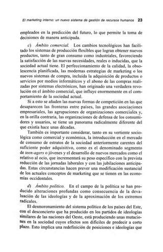 El marketing interno: un nuevo sistema de gestión de recursos humanos 23
empleados en la predicción del futuro, lo que permite la toma de
decisiones de manera anticipada.
c) Ámbito comercial. Los cambios tecnológicos han facili-
tado los sistemas de producción flexibles que logran obtener nuevos
productos, tanto de gran consumo como industriales, favoreciendo
la satisfacción de las nuevas necesidades, reales o inducidas, que la
sociedad actual tiene. El perfeccionamiento de la calidad, la obso-
lescencia planificada, las modernas estrategias de marketing o los
nuevos sistemas de compra, incluida la adquisición de productos o
servicios por medios informáticos y el abono de las compras reali-
zadas por sistemas electrónicos, han originado una verdadera revo-
lución en el ámbito comercial, que influye enormemente en el com-
portamiento de la sociedad actual.
Si a esto se añaden las nuevas formas de competición en las que
desaparecen las fronteras entre países, las grandes asociaciones
empresariales, las agrupaciones de organizaciones comercia—Ws y,
en la orilla contraria, las organizaciones de defensa de los consurrii-
dores y usuarios, se tiene un panorama radicalmente diferente del
que existía hace unas décadas.
También es importante considerar, tanto en su vertiente socio-
lógica como comercial y económica, la introducción en el mercado
de consumo de estratos de la sociedad anteriormente carentes del
suficiente poder adquisitivo, como es el denominado segmento
de teen-agers o jóvenes y el desarrollo de nuevos mercados como el
relativo al ocio, que incrementará su peso específico con la prevista
reducción de las jornadas laborales y con las jubilaciones anticipa-
das. Estas circunstancias hacen prever una modificación sustancial
de los actuales conceptos de marketing que se tienen en las econo-
mías occidentales.
d) Ámbito político. En el campo de la política se han pro-
ducido alteraciones profundas como consecuencia de la deva-
luación de las ideologías y de la aproximación de los extremos
radicales.
El desmoronamiento del sistema político de los países del Este,
con el desconcierto que ha producido en los partidos de ideologías
similares de las naciones del Oeste, está produciendo unas mutacio-
nes en la sociedad cuyos efectos son difíciles de predecir a corto
plazo. Esto implica una redefinición de posiciones e ideologías que
 