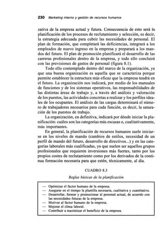 230 Marketing interno y gestión de recursos humanos
zativa de la empresa actual y futura. Consecuencia de esto será la
planificación de los procesos de reclutamiento y selección, es decir,
la estrategia adecuada para cubrir las necesidades de personal. El
plan de formación, que completará las deficiencias, integrará a los
empleados de nuevo ingreso en la empresa y preparará a los man-
dos del futuro. El plan de promoción planificará el desarrollo de las
carreras profesionales dentro de la empresa, y todo ello concluirá
con las previsiones de gastos de personal (figura 8.1).
Todo ello contemplado dentro del marco de la organización, ya
que una buena organización es aquella que se caracteriza porque
permite establecer la estructura más eficaz que la empresa tendrá en
el futuro. La organización nos indicará, por medio de los manuales
de funciones y de los sistemas operativos, las responsabilidades de
las distintas áreas de trabajo y, a través del análisis y valoración
de los puestos, las actividades concretas a realizar y los perfiles idea-
les de los ocupantes. El análisis de las cargas determinará el núme-
ro de trabajadores necesarios para cada función, es decir, la satura-
ción de los puestos de trabajo.
La organización, en definitiva, indicará por dónde iniciar la pla-
nificación: cuáles son las categorías más escasas o, cualitativamente,
más importantes.
En general, la planificación de recursos humanos suele iniciar-
se en los niveles de mando (cambios de estilos, necesidad de un
perfil de mando del futuro, desarrollo de directivos...) y en las cate-
gorías laborales más cualificadas, ya que suelen ser aquellos grupos
profesionales que requieren inversiones más fuertes, tanto por los
propios costes de reclutamiento como por los derivados de la conti-
nua formación necesaria para que estén, técnicamente, al día.
CUADRO 8.3
Reglas básicas de la planificación
— Optimizar el factor humano de la empresa.
— Asegurar en el tiempo la plantilla necesaria, cualitativa y cuantitativa.
— Desarrollar, formar y promocionar al personal actual, de acuerdo con
las necesidades futuras de la empresa.
— Motivar al factor humano de la empresa.
— Mejorar el clima laboral.
— Contribuir a maximizar el beneficio de la empresa.
 
