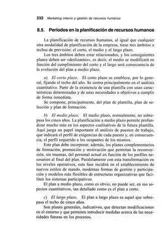 232 Marketing interno y gestión de recursos humanos
8.5. Períodos en la planificación de recursos humanos
La planificación de recursos humanos, al igual que cualquier
otra modalidad de planificación de la empresa, tiene tres ámbitos o
techos de previsión: el corto, el medio y el largo plazo.
Los tres ámbitos deben estar relacionados, y los consiguientes
planes deben ser «deslizantes», es decir, el medio se modificará en
función del cumplimiento del corto y el largo será consecuencia de
la evolución del plan a medio plazo.
a) El corto plazo. El corto plazo se establece, por lo gene-
ral, fijando el techo del ario. Se centra principalmente en el análisis
cuantitativo. Parte de la existencia de una plantilla con unas carac-
terísticas determinadas y de unas necesidades u objetivos a cumplir
de forma inmediata.
Se compone, principalmente, del plan de plantilla, plan de se-
lección y plan de formación.
b) El medio plazo. El medio plazo, normalmente, no sobre-
pasa los cinco arios. La planificación a medio plazo permite profun-
dizar mucho más en los aspectos cualitativos de la futura plantilla.
Aquí juega un papel importante el análisis de puestos de trabajo,
que indicará el perfil de exigencias de cada puesto y, en consecuen-
cia, el perfil requerido a los ocupantes de los mismos.
Este plan debe incorporar, además, los planes complementarios
de formación, promoción y motivación que permitan la reconver-
sión, sin traumas, del personal actual en función de los perfiles ne-
cesarios al final del plan. Paralelamente con esta transformación en
los niveles operativos, esta fase incidirá en el establecimiento de
nuevos estilos de mando, modernas formas de gestión y participa-
ción y modelos más flexibles de estructuras organizativas que faci-
liten los sistemas participativos.
El plan a medio plazo, como es obvio, no puede ser, en sus as-
pectos cuantitativos, tan detallado como es el plan a corto.
c) El largo plazo. El plan a largo plazo es aquel que sobre-
pasa el techo de cinco arios.
Son planes generales, indicativos, que detectan modificaciones
en el entorno y que permiten introducir medidas acerca de las nece-
sidades futuras en los procesos.
 