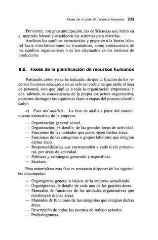 Fases de un plan de recursos humanos 233
Previenen, con gran anticipación, las deficiencias que habrá en
el mercado laboral y establecen los sistemas para evitarlas.
Analizan los cambios estructurales y preparan a la fuerza labo-
ral hacia transformaciones no traumáticas, como consecuencia de
los cambios organizativos o de los efectuados en los sistemas de
producción.
8.6. Fases de la planificación de recursos humanos
Partiendo, como ya se ha indicado, de que la fijación de los re-
cursos humanos adecuados no es sólo un problema que atañe al área
de personal, sino que implica a toda la organización empresarial y
que, además, es consecuencia de la propia estructura organizativa,
podemos distinguir las siguientes fases o etapas del proceso planifi-
cador:
a) Fase del análisis. La fase de análisis parte del conoci-
miento exhaustivo de la empresa:
— Organización general actual.
— Organización, en detalle, de las grandes áreas de actividad.
— Funciones de las unidades que constituyen dichas áreas.
— Funciones de las categorías o grupos laborales que integran
dichas áreas.
— Responsabilidades que corresponden a cada nivel estructu-
ral, por áreas de actividad.
— Políticas y estrategias generales y específicas.
— Etcétera.
Para materializar esta fase es necesario disponer de los siguien-
tes documentos:
— Organigrama general o básico de la empresa actualizado.
— Organigramas de detalle de cada una de las grandes áreas.
— Manuales de funciones de las unidades organizativas que
constituyen dichas áreas.
— Manuales de funciones de las categorías que integran dichas
áreas.
— Descripción de todos los puestos de trabajo actuales.
— Profesiogramas.
 