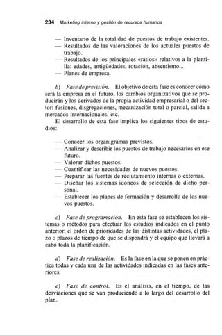 234 Marketing interno y gestión de recursos humanos
— Inventario de la totalidad de puestos de trabajo existentes.
— Resultados de las valoraciones de los actuales puestos de
trabajo.
— Resultados de los principales «ratios» relativos a la planti-
lla: edades, antigüedades, rotación, absentismo...
— Planes de empresa.
b) Fase de previsión. El objetivo de esta fase es conocer cómo
será la empresa en el futuro, los cambios organizativos que se pro-
ducirán y los derivados de la propia actividad empresarial o del sec-
tor: fusiones, disgregaciones, mecanización total o parcial, salida a
mercados internacionales, etc.
El desarrollo de esta fase implica los siguientes tipos de estu-
dios:
— Conocer los organigramas previstos.
— Analizar y describir los puestos de trabajo necesarios en ese
futuro.
— Valorar dichos puestos.
— Cuantificar las necesidades de nuevos puestos.
— Preparar las fuentes de reclutamiento internas o externas.
— Diseñar los sistemas idóneos de selección de dicho per-
sonal.
— Establecer los planes de formación y desarrollo de los nue-
vos puestos.
c) Fase de programación. En esta fase se establecen los sis-
temas o métodos para efectuar los estudios indicados en el punto
anterior, el orden de prioridades de las distintas actividades, el pla-
zo o plazos de tiempo de que se dispondrá y el equipo que llevará a
cabo toda la planificación.
d) Fase de realización. Es la fase en la que se ponen en prác-
tica todas y cada una de las actividades indicadas en las fases ante-
riores.
e) Fase de control. Es el análisis, en el tiempo, de las
desviaciones que se van produciendo a lo largo del desarrollo del
plan.
 