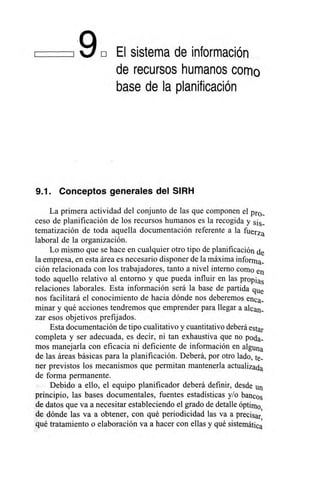 ,9E El sistema de información
de recursos humanos como
base de la planificación
9.1. Conceptos generales del SIRH
La primera actividad del conjunto de las que componen el pro_
ceso de planificación de los recursos humanos es la recogida y sis_
tematización de toda aquella documentación referente a la fuerza
laboral de la organización.
Lo mismo que se hace en cualquier otro tipo de planificación de
la empresa, en esta área es necesario disponer de la máxima informa_
ción relacionada con los trabajadores, tanto a nivel interno como en
todo aquello relativo al entorno y que pueda influir en las propias
relaciones laborales. Esta información será la base de partida que
nos facilitará el conocimiento de hacia dónde nos deberemos enea..
minar y qué acciones tendremos que emprender para llegar a alean_
zar esos objetivos prefijados.
Esta documentación de tipo cualitativo y cuantitativo deberá estar
completa y ser adecuada, es decir, ni tan exhaustiva que no poda_
mos manejarla con eficacia ni deficiente de información en alguna
de las áreas básicas para la planificación. Deberá, por otro lado, re.
ner previstos los mecanismos que permitan mantenerla actualizada
de forma permanente.
Debido a ello, el equipo planificador deberá definir, desde un
principio, las bases documentales, fuentes estadísticas y/o bancos
de datos que va a necesitar estableciendo el grado de detalle óptimo,
de dónde las va a obtener, con qué periodicidad las va a precisar,
qué tratamiento o elaboración va a hacer con ellas y qué sistemática
 