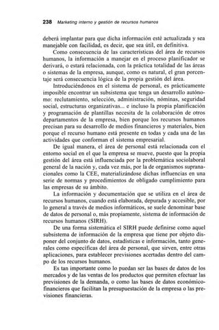 238 Marketing interno y gestión de recursos humanos
deberá implantar para que dicha información esté actualizada y sea
manejable con facilidad, es decir, que sea útil, en definitiva.
Como consecuencia de las características del área de recursos
humanos, la información a manejar en el proceso planificador se
derivará, o estará relacionada, con la práctica totalidad de las áreas
o sistemas de la empresa, aunque, como es natural, el gran porcen-
taje será consecuencia lógica de la propia gestión del área.
Introduciéndonos en el sistema de personal, es prácticamente
imposible encontrar un subsistema que tenga un desarrollo autóno-
mo: reclutamiento, selección, administración, nóminas, seguridad
social, estructuras organizativas... e incluso la propia planificación
y programación de plantillas necesita de la colaboración de otros
departamentos de la empresa, bien porque los recursos humanos
precisan para su desarrollo de medios financieros y materiales, bien
porque el recurso humano está presente en todas y cada una de las
actividades que conforman el sistema empresarial.
De igual manera, el área de personal está relacionada con el
entorno social en el que la empresa se mueve, puesto que la propia
gestión del área está influenciada por la problemática sociolaboral
general de la nación y, cada vez más, por la de organismos suprana-
cionales como la CEE, materializándose dichas influencias en una
serie de normas y procedimientos de obligado cumplimiento para
las empresas de su ámbito.
La información y documentación que se utiliza en el área de
recursos humanos, cuando está elaborada, depurada y accesible, por
lo general a través de medios informáticos, se suele denominar base
de datos de personal o, más propiamente, sistema de información de
recursos humanos (SIRH).
De una forma sistemática el SIRH puede definirse como aquel
subsistema de información de la empresa que tiene por objeto dis-
poner del conjunto de datos, estadísticas e información, tanto gene-
rales como específicas del área de personal, que sirven, entre otras
aplicaciones, para establecer previsiones acertadas dentro del cam-
po de los recursos humanos.
Es tan importante como lo puedan ser las bases de datos de los
mercados y de las ventas de los productos que permiten efectuar las
previsiones de la demanda, o como las bases de datos económico-
financieros que facilitan la presupuestación de la empresa o las pre-
visiones financieras.
 