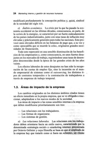 24 Marketing interno y gestión de recursos humanos
modificará profundamente la concepción política y, quizá, sindical
de la sociedad del siglo XXI.
e) Ámbito económico. La crisis por la que ha pasado la eco-
nomía occidental en las últimas décadas, consecuencia, en parte, de
la «crisis de la energía», se caracterizó por un fuerte endeudamiento
de los países industrializados, junto con unas tasas de inflación muy
elevadas y prácticamente generales para todas las naciones. Esto pro-
vocó unos elevados déficits en las balanzas de pago que, a su vez y
como «pescadilla que se muerde la cola», originaron grandes nece-
sidades de financiación.
Todo esto repercutió en una sensible disminución de los benefi-
cios de los empresarios y, como consecuencia, en unos fuertes desa-
justes en los mercados de trabajo, registrándose unas tasas de desem-
pleo desconocidas desde la época de las grandes crisis de los arios
veinte.
Los efectos laborales de estos desajustes no han sido la recupe-
ración de las cuotas de empleo fijo, sino la incursión en el mun-
do empresarial de sistemas como el outsourcing, los distintos ti-
pos de contratos temporales o la contratación de trabajadores a
través de empresas de trabajo temporal.
1.3. Áreas de impacto de la empresa
Los cambios originados en los distintos ámbitos citados tienen
un efecto inmediato en la propia empresa, que se ve obligada a reac-
cionar, adaptándose a los nuevos modos de la sociedad.
Las áreas de impacto o las zonas sensibles internas a la empresa
que deben modificarse prioritariamente son tres:
— Las relaciones con los trabajadores.
— Las formas de organizarse.
— Los sistemas de gestión.
a) Las relaciones laborales. Las relaciones con los trabaja-
dores deben orientarse hacia un estilo nuevo, caracterizado por la
denominada «estrategia social» o «marketing interno» preconizada
por Octavio Gelinier y cuya filosofía se basa en que al empleado de
la empresa hay que tratarle como si fuera un «cliente», un cliente
 