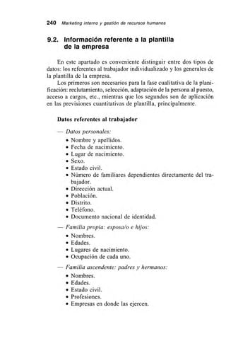 240 Marketing interno y gestión de recursos humanos
9.2. Información referente a la plantilla
de la empresa
En este apartado es conveniente distinguir entre dos tipos de
datos: los referentes al trabajador individualizado y los generales de
la plantilla de la empresa.
Los primeros son necesarios para la fase cualitativa de la plani-
ficación: reclutamiento, selección, adaptación de la persona al puesto,
acceso a cargos, etc., mientras que los segundos son de aplicación
en las previsiones cuantitativas de plantilla, principalmente.
Datos referentes al trabajador
Datos personales:
• Nombre y apellidos.
• Fecha de nacimiento.
• Lugar de nacimiento.
• Sexo.
• Estado civil.
• Número de familiares dependientes directamente del tra-
bajador.
• Dirección actual.
• Población.
• Distrito.
• Teléfono.
• Documento nacional de identidad.
— Familia propia: esposa/o e hijos:
• Nombres.
• Edades.
• Lugares de nacimiento.
• Ocupación de cada uno.
— Familia ascendente: padres y hermanos:
• Nombres.
• Edades.
• Estado civil.
• Profesiones.
• Empresas en donde las ejercen.
 