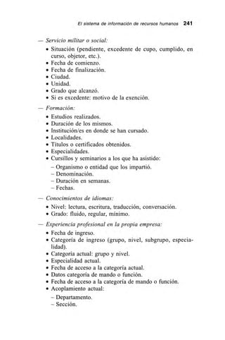 El sistema de información de recursos humanos 241
Servicio militar o social:
• Situación (pendiente, excedente de cupo, cumplido, en
curso, objetor, etc.).
• Fecha de comienzo.
• Fecha de finalización.
• Ciudad.
• Unidad.
• Grado que alcanzó.
• Si es excedente: motivo de la exención.
— Formación:
• Estudios realizados.
• Duración de los mismos.
• Institución/es en donde se han cursado.
• Localidades.
• Títulos o certificados obtenidos.
• Especialidades.
• Cursillos y seminarios a los que ha asistido:
– Organismo o entidad que los impartió.
– Denominación.
– Duración en semanas.
– Fechas.
— Conocimientos de idiomas:
• Nivel: lectura, escritura, traducción, conversación.
• Grado: fluido, regular, mínimo.
— Experiencia profesional en la propia empresa:
• Fecha de ingreso.
• Categoría de ingreso (grupo, nivel, subgrupo, especia-
lidad).
• Categoría actual: grupo y nivel.
• Especialidad actual.
• Fecha de acceso a la categoría actual.
• Datos categoría de mando o función.
• Fecha de acceso a la categoría de mando o función.
• Acoplamiento actual:
– Departamento.
– Sección.
 