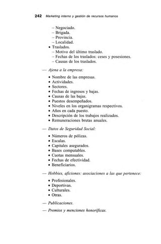 242 Marketing interno y gestión de recursos humanos
— Negociado.
— Brigada.
— Provincia.
— Localidad.
• Traslados.
— Motivo del último traslado.
— Fechas de los traslados: ceses y posesiones.
— Causas de los traslados.
— Ajena a la empresa:
• Nombre de las empresas.
• Actividades.
• Sectores.
• Fechas de ingresos y bajas.
• Causas de las bajas.
• Puestos desempeñados.
• Niveles en los organigramas respectivos.
• Años en cada puesto.
• Descripción de los trabajos realizados.
• Remuneraciones brutas anuales.
— Datos de Seguridad Social:
• Números de pólizas.
• Escalas.
• Capitales asegurados.
• Bases computables.
• Cuotas mensuales.
• Fechas de efectividad.
• Beneficiarios.
Hobbies, aficiones: asociaciones a las que pertenece:
• Profesionales.
• Deportivas.
• Culturales.
• Otras.
— Publicaciones.
— Premios y menciones honoríficas.
 