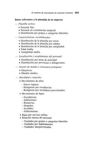 El sistema de información de recursos humanos 243
Datos referentes a la plantilla de la empresa
Plantilla activa:
• Personal fijo.
• Personal en contratación temporal.
• Distribución por grupos o categorías laborales.
— Características sociolaborales:
• Distribución de la plantilla por sexos.
• Distribución de la plantilla por edades.
• Distribución de la plantilla por antigüedad.
• 'Edad media.
• Antigüedad media.
— Localización y acoplamiento del personal:
• Distribución por áreas de actividad.
• Distribución por provincias o delegaciones.
— Niveles de mando y estructura jerárquica:
• Directivos.
• Mandos medios.
— Movilidad y rotación:
• Movimientos de altas:
— Nuevo ingreso.
— Reingresos por excedencias.
— Reingresos por invalideces provisionales.
• Movimientos de bajas:
— Excedencias.
— Jubilaciones.
— Renuncias.
— Despidos.
— Invalidez.
— Fallecimiento.
• Bajas por servicio militar.
• Rotación interna del personal:
— Traslados por grupos o categorías laborales.
— Traslados por departamentos.
— Traslados interprovinciales.
 