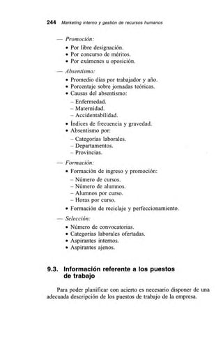 244 Marketing interno y gestión de recursos humanos
— Promoción:
• Por libre designación.
• Por concurso de méritos.
• Por exámenes u oposición.
Absentismo:
• Promedio días por trabajador y ario.
• Porcentaje sobre jornadas teóricas.
• Causas del absentismo:
—Enfermedad.
— Maternidad.
— Accidentabilidad.
• Índices de frecuencia y gravedad.
• Absentismo por:
—Categorías laborales.
—Departamentos.
—Provincias.
— Formación:
• Formación de ingreso y promoción:
— Número de cursos.
— Número de alumnos.
— Alumnos por curso.
— Horas por curso.
• Formación de reciclaje y perfeccionamiento.
— Selección:
• Número de convocatorias.
• Categorías laborales ofertadas.
• Aspirantes internos.
• Aspirantes ajenos.
9.3. Información referente a los puestos
de trabajo
Para poder planificar con acierto es necesario disponer de una
adecuada descripción de los puestos de trabajo de la empresa.
 
