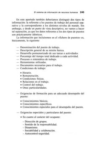 El sistema de información de recursos humanos 245
En este apartado también deberíamos distinguir dos tipos de
información: la referente a los puestos de trabajo del personal opl-
rativo y la correspondiente a los distintos niveles de mando. Sin
embargo, y desde un punto de vista descriptivo, no vamos a hacer
tal separación, ya que los datos referentes a los dos tipos de puestos
son prácticamente idénticos.
La información que incluiremos en el «fichero de puestos» es,
básicamente, la siguiente:
— Denominación del puesto de trabajo.
— Descripción general de su misión básica.
--- Desarrollo pormenorizado de sus tareas o actividades.
— Porcentaje del tiempo total dedicado a cada actividad.
— Procesos o sistemática de trabajo.
— Herramientas utilizadas.
— Documentos necesarios para el trabajo.
— Condiciones de trabajo:
• Horario.
• Remuneración.
• Condiciones físicas.
• Relaciones en el trabajo.
• Control del trabajo.
• Otras particularidades.
— Exigencias de formación para un adecuado desempeño del
puesto:
• Conocimientos básicos.
• Conocimientos específicos.
• Conocimientos especiales para el desempeño del puesto.
— Exigencias especiales y particulares del puesto:
• En cuanto al carácter del ocupante:
– Dirección de grupos.
– Sentido de la responsabilidad.
– Dinamismo.
– Sociabilidad y colaboración.
– Autocontrol-seguridad.
 