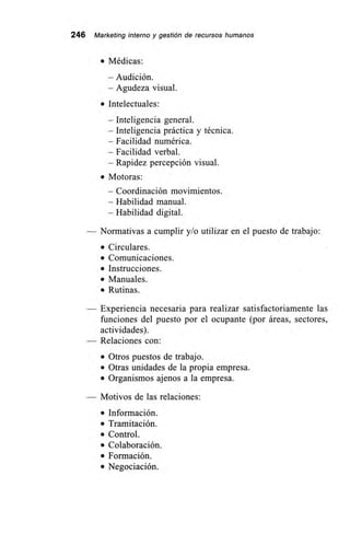 246 Marketing interno y gestión de recursos humanos
• Médicas:
— Audición.
—Agudeza visual.
• Intelectuales:
— Inteligencia general.
— Inteligencia práctica y técnica.
— Facilidad numérica.
— Facilidad verbal.
— Rapidez percepción visual.
• Motoras:
—Coordinación movimientos.
— Habilidad manual.
— Habilidad digital.
— Normativas a cumplir y/o utilizar en el puesto de trabajo:
• Circulares.
• Comunicaciones.
• Instrucciones.
• Manuales.
• Rutinas.
Experiencia necesaria para realizar satisfactoriamente las
funciones del puesto por el ocupante (por áreas, sectores,
actividades).
Relaciones con:
• Otros puestos de trabajo.
• Otras unidades de la propia empresa.
• Organismos ajenos a la empresa.
Motivos de las relaciones:
• Información.
• Tramitación.
• Control.
• Colaboración.
• Formación.
• Negociación.
 