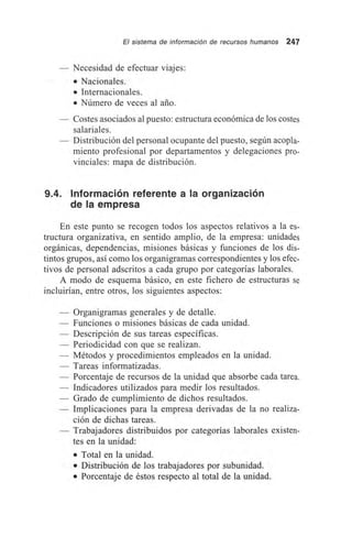 El sistema de información de recursos humanos 247
— Necesidad de efectuar viajes:
• Nacionales.
• Internacionales.
• Número de veces al ario.
— Costes asociados al puesto: estructura económica de los costes
salariales.
— Distribución del personal ocupante del puesto, según acopla-
miento profesional por departamentos y delegaciones pro-
vinciales: mapa de distribución.
9.4. Información referente a la organización
de la empresa
En este punto se recogen todos los aspectos relativos a la es-
tructura organizativa, en sentido amplio, de la empresa: unidades
orgánicas, dependencias, misiones básicas y funciones de los dis-
tintos grupos, así como los organigramas correspondientes y los efec-
tivos de personal adscritos a cada grupo por categorías laborales.
A modo de esquema básico, en este fichero de estructuras se
incluirían, entre otros, los siguientes aspectos:
— Organigramas generales y de detalle.
— Funciones o misiones básicas de cada unidad.
— Descripción de sus tareas específicas.
— Periodicidad con que se realizan.
— Métodos y procedimientos empleados en la unidad.
— Tareas informatizadas.
— Porcentaje de recursos de la unidad que absorbe cada tarea.
— Indicadores utilizados para medir los resultados.
— Grado de cumplimiento de dichos resultados.
— Implicaciones para la empresa derivadas de la no realiza-
ción de dichas tareas.
— Trabajadores distribuidos por categorías laborales existen-
tes en la unidad:
• Total en la unidad.
• Distribución de los trabajadores por subunidad.
• Porcentaje de éstos respecto al total de la unidad.
 